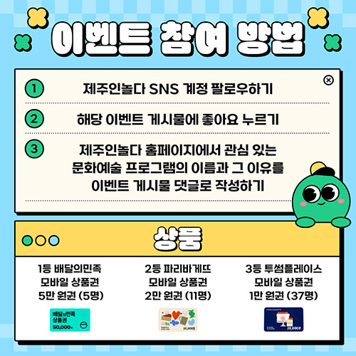 이벤트 참여 방법 1. 제주인놀다 SNS 계정 팔로우하기 2. 해당 이벤트 게시물에 좋아요 누르기 3. 제주인놀다 홈페이지에서 관심 있는 문화예술 프로그램의 이름과 그 이유를 이벤트 게시물 댓글로 작성하기 상품 1등 배달의 민족 모바일 상품권 5만원권(5명) 2등 파리바게뜨 모바일 상품권 2만원권(11명) 3등 투썸플레이스 모바일 상품권 1만원권(37명)